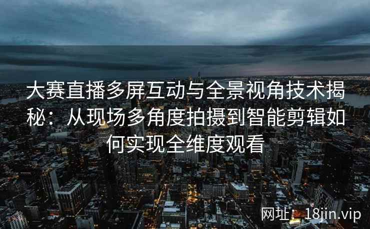 大赛直播多屏互动与全景视角技术揭秘：从现场多角度拍摄到智能剪辑如何实现全维度观看