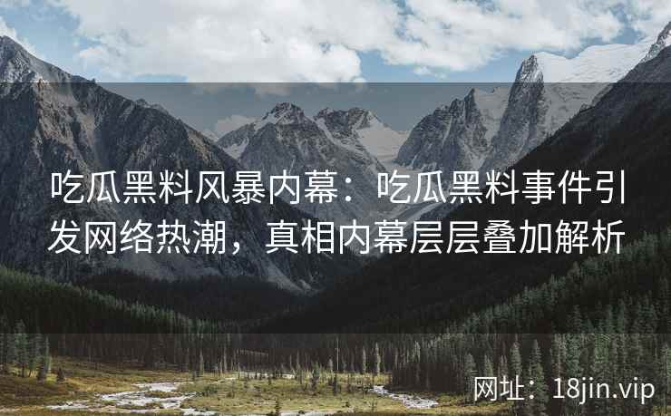 吃瓜黑料风暴内幕：吃瓜黑料事件引发网络热潮，真相内幕层层叠加解析