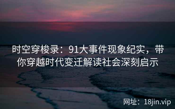 时空穿梭录：91大事件现象纪实，带你穿越时代变迁解读社会深刻启示