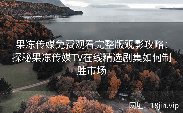 果冻传媒免费观看完整版观影攻略：探秘果冻传媒TV在线精选剧集如何制胜市场