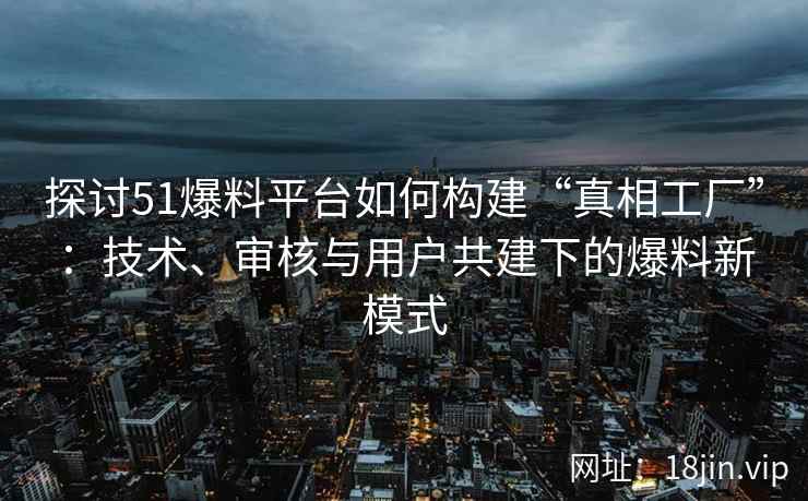 探讨51爆料平台如何构建“真相工厂”：技术、审核与用户共建下的爆料新模式