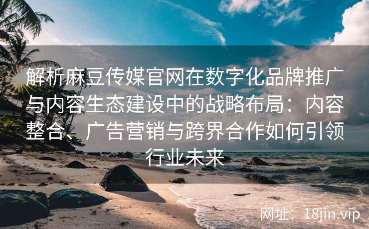 解析麻豆传媒官网在数字化品牌推广与内容生态建设中的战略布局：内容整合、广告营销与跨界合作如何引领行业未来