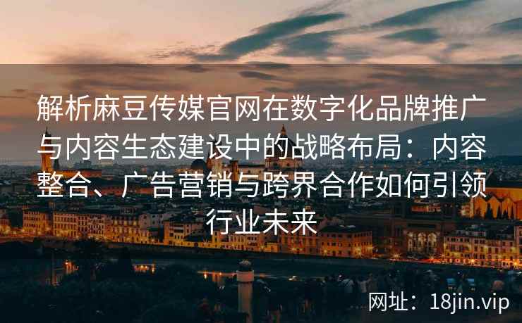 解析麻豆传媒官网在数字化品牌推广与内容生态建设中的战略布局：内容整合、广告营销与跨界合作如何引领行业未来