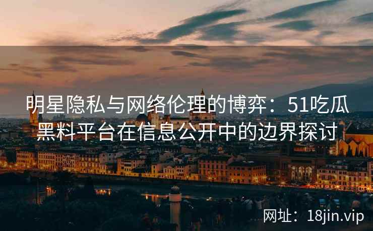 明星隐私与网络伦理的博弈：51吃瓜黑料平台在信息公开中的边界探讨