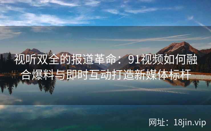 视听双全的报道革命：91视频如何融合爆料与即时互动打造新媒体标杆