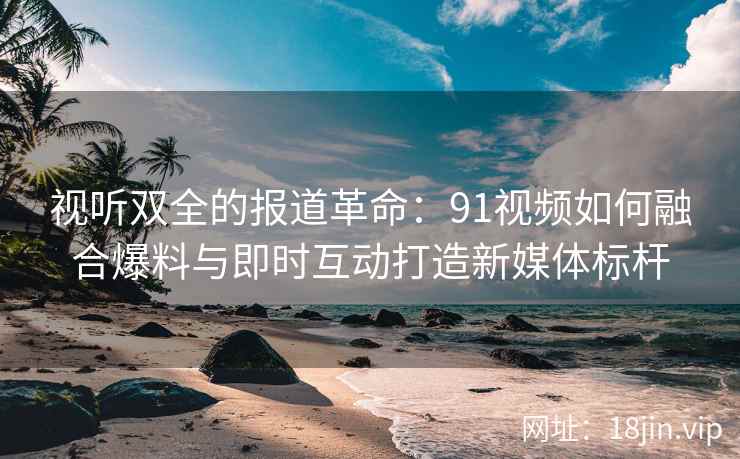 视听双全的报道革命：91视频如何融合爆料与即时互动打造新媒体标杆