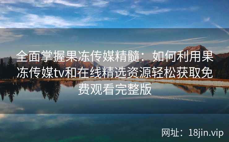 全面掌握果冻传媒精髓：如何利用果冻传媒tv和在线精选资源轻松获取免费观看完整版