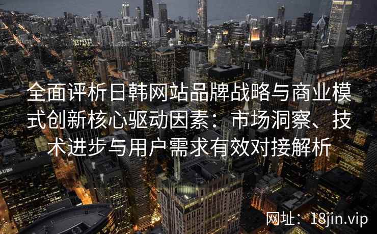全面评析日韩网站品牌战略与商业模式创新核心驱动因素：市场洞察、技术进步与用户需求有效对接解析