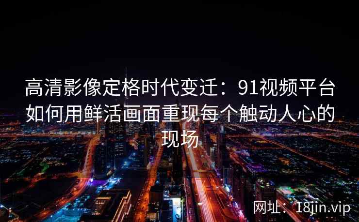 高清影像定格时代变迁：91视频平台如何用鲜活画面重现每个触动人心的现场