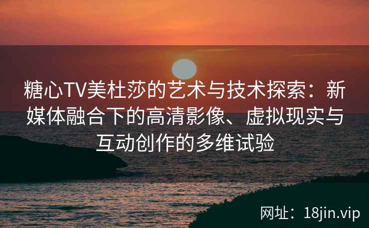 糖心TV美杜莎的艺术与技术探索：新媒体融合下的高清影像、虚拟现实与互动创作的多维试验