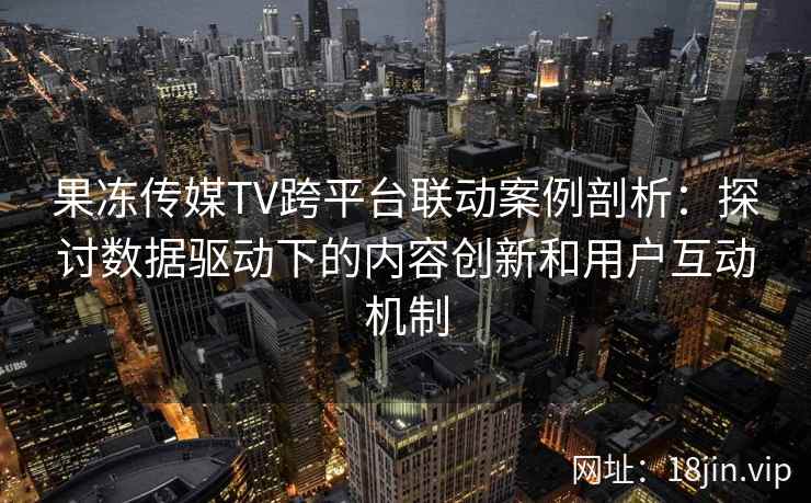 果冻传媒TV跨平台联动案例剖析：探讨数据驱动下的内容创新和用户互动机制
