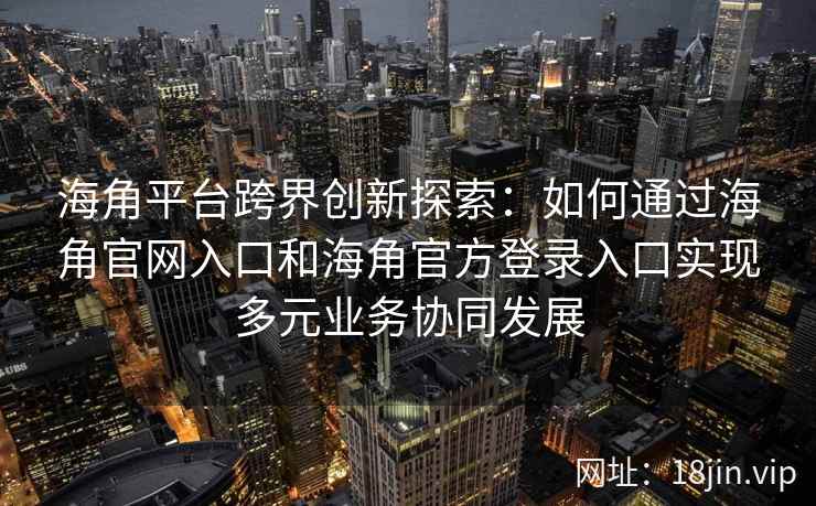 海角平台跨界创新探索：如何通过海角官网入口和海角官方登录入口实现多元业务协同发展