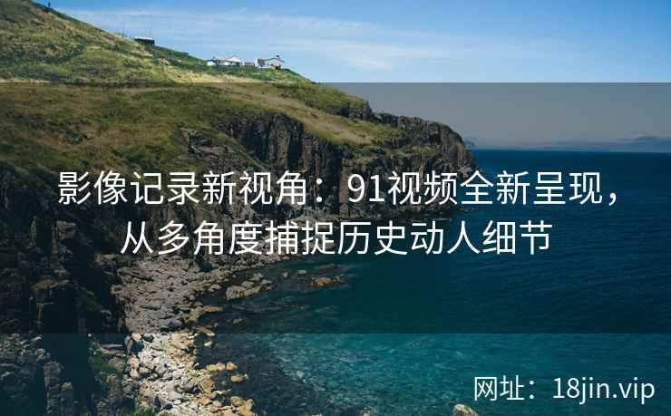 影像记录新视角：91视频全新呈现，从多角度捕捉历史动人细节