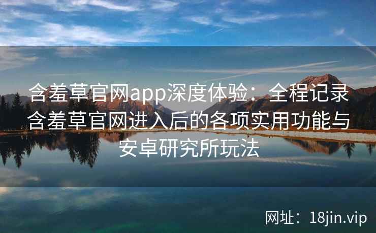 含羞草官网app深度体验：全程记录含羞草官网进入后的各项实用功能与安卓研究所玩法