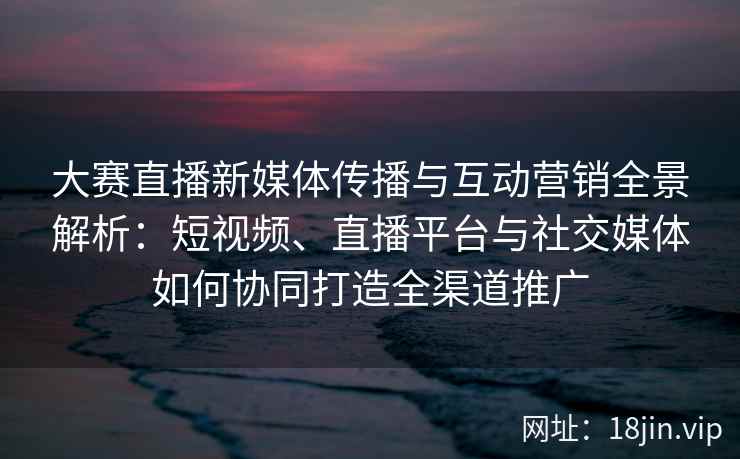 大赛直播新媒体传播与互动营销全景解析：短视频、直播平台与社交媒体如何协同打造全渠道推广