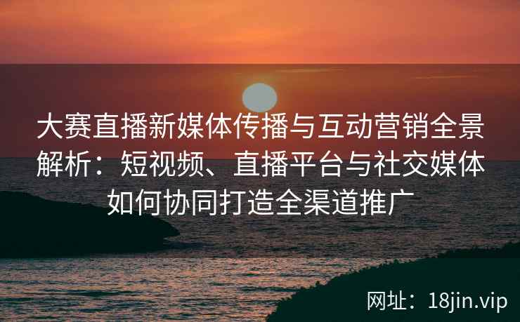 大赛直播新媒体传播与互动营销全景解析：短视频、直播平台与社交媒体如何协同打造全渠道推广