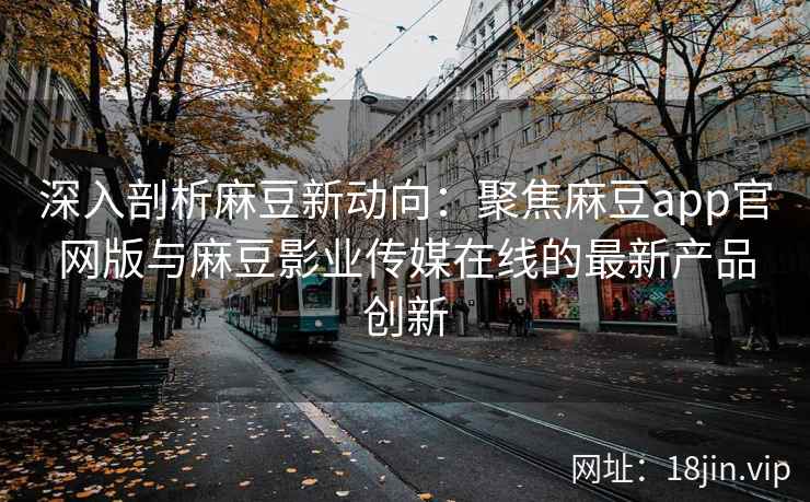 深入剖析麻豆新动向：聚焦麻豆app官网版与麻豆影业传媒在线的最新产品创新