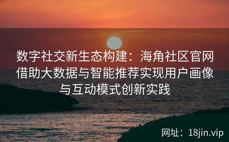 数字社交新生态构建：海角社区官网借助大数据与智能推荐实现用户画像与互动模式创新实践