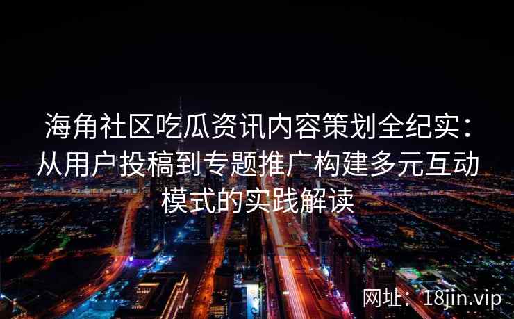 海角社区吃瓜资讯内容策划全纪实：从用户投稿到专题推广构建多元互动模式的实践解读
