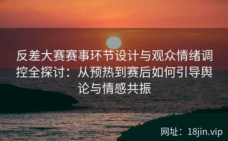 反差大赛赛事环节设计与观众情绪调控全探讨：从预热到赛后如何引导舆论与情感共振