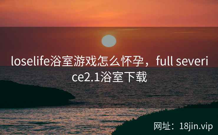 loselife浴室游戏怎么怀孕，full severice2.1浴室下载