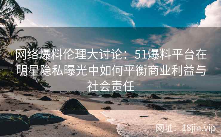 网络爆料伦理大讨论：51爆料平台在明星隐私曝光中如何平衡商业利益与社会责任