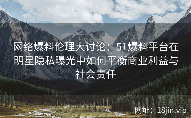 网络爆料伦理大讨论：51爆料平台在明星隐私曝光中如何平衡商业利益与社会责任
