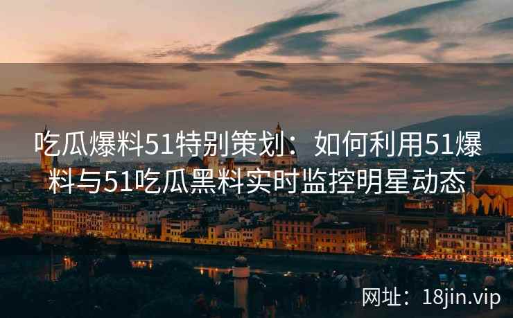 吃瓜爆料51特别策划：如何利用51爆料与51吃瓜黑料实时监控明星动态