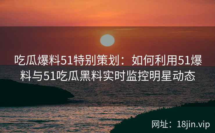 吃瓜爆料51特别策划：如何利用51爆料与51吃瓜黑料实时监控明星动态