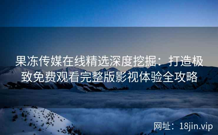 果冻传媒在线精选深度挖掘：打造极致免费观看完整版影视体验全攻略
