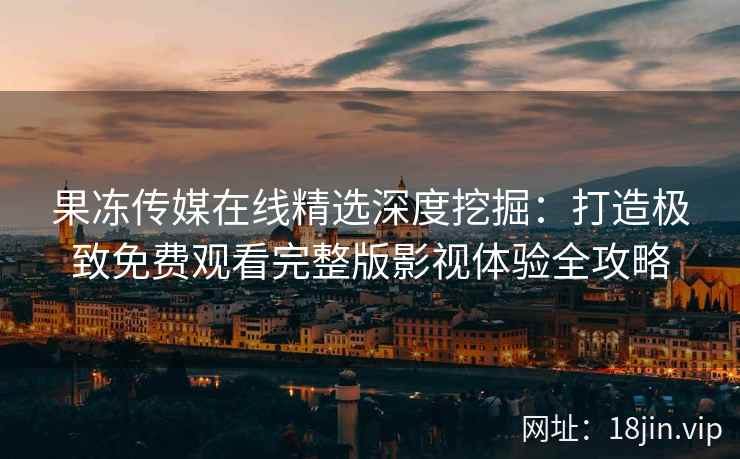 果冻传媒在线精选深度挖掘：打造极致免费观看完整版影视体验全攻略