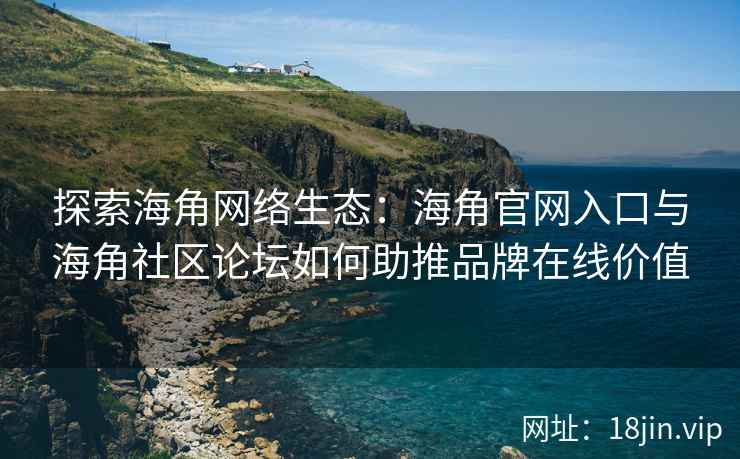 探索海角网络生态：海角官网入口与海角社区论坛如何助推品牌在线价值