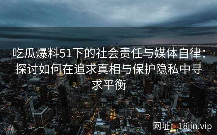 吃瓜爆料51下的社会责任与媒体自律：探讨如何在追求真相与保护隐私中寻求平衡