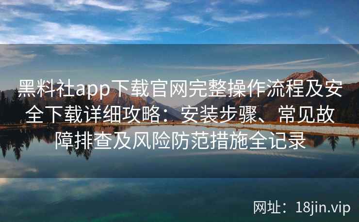 黑料社app下载官网完整操作流程及安全下载详细攻略：安装步骤、常见故障排查及风险防范措施全记录