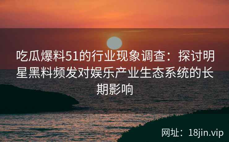 吃瓜爆料51的行业现象调查：探讨明星黑料频发对娱乐产业生态系统的长期影响
