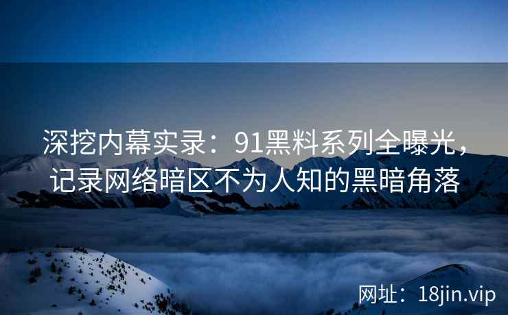 深挖内幕实录：91黑料系列全曝光，记录网络暗区不为人知的黑暗角落