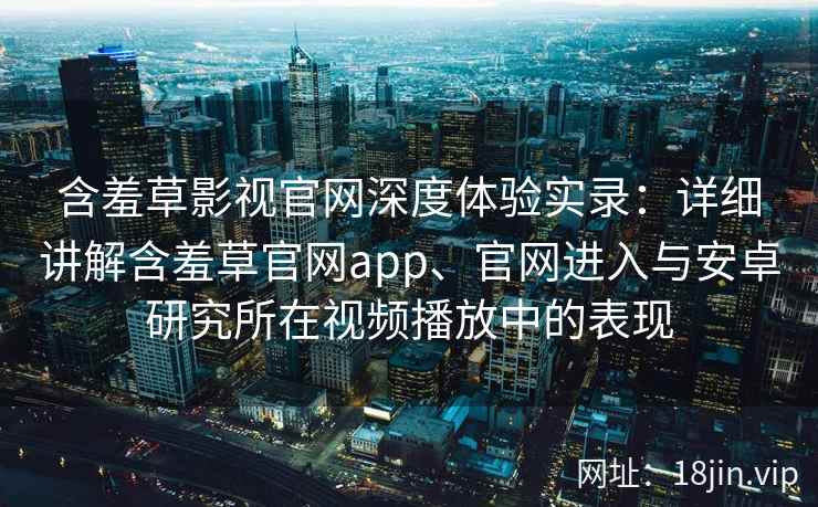 含羞草影视官网深度体验实录：详细讲解含羞草官网app、官网进入与安卓研究所在视频播放中的表现
