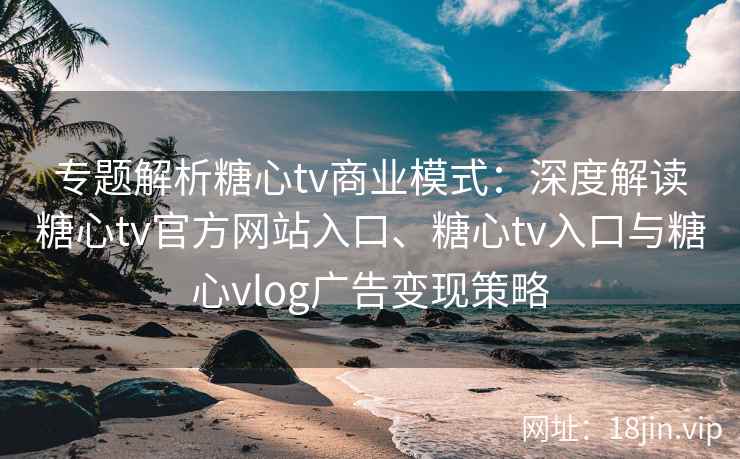专题解析糖心tv商业模式:深度解读糖心tv官方网站入口、糖心tv入口与糖心vlog广告变现策略