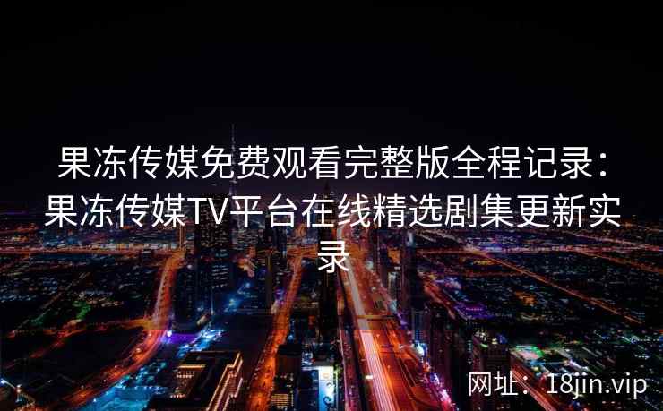 果冻传媒免费观看完整版全程记录：果冻传媒TV平台在线精选剧集更新实录