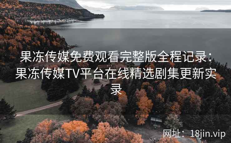 果冻传媒免费观看完整版全程记录：果冻传媒TV平台在线精选剧集更新实录