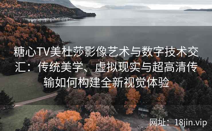 糖心TV美杜莎影像艺术与数字技术交汇：传统美学、虚拟现实与超高清传输如何构建全新视觉体验
