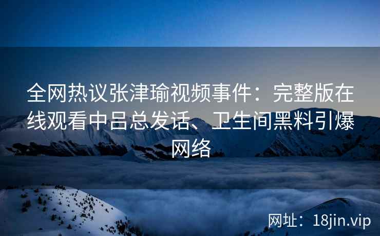全网热议张津瑜视频事件：完整版在线观看中吕总发话、卫生间黑料引爆网络