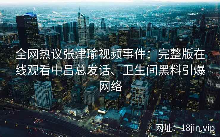 全网热议张津瑜视频事件：完整版在线观看中吕总发话、卫生间黑料引爆网络