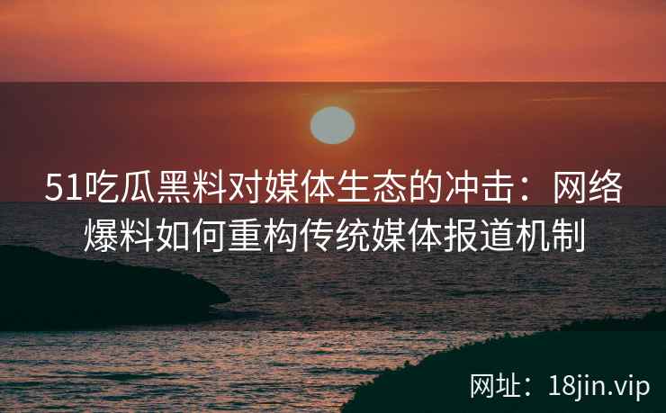 51吃瓜黑料对媒体生态的冲击：网络爆料如何重构传统媒体报道机制
