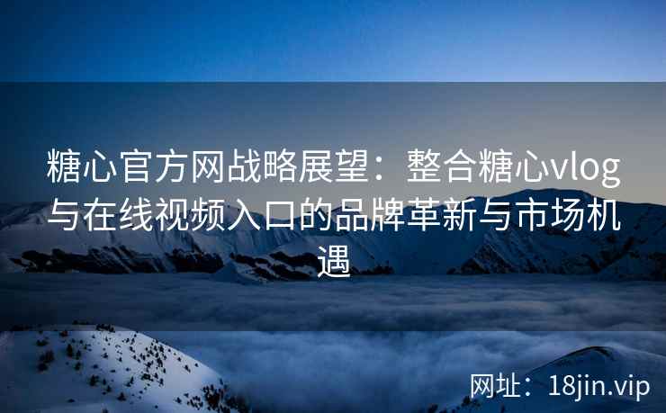 糖心官方网战略展望：整合糖心vlog与在线视频入口的品牌革新与市场机遇