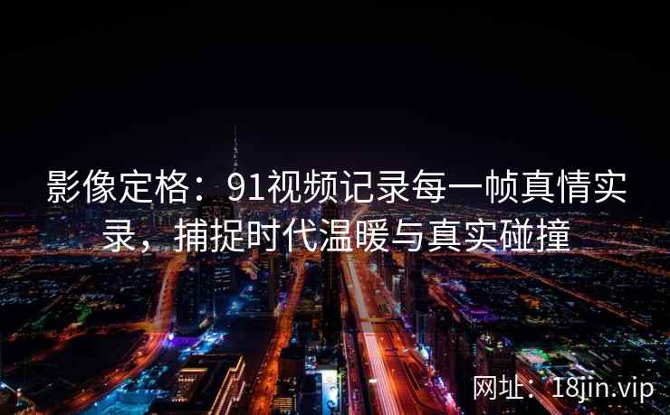 影像定格：91视频记录每一帧真情实录，捕捉时代温暖与真实碰撞