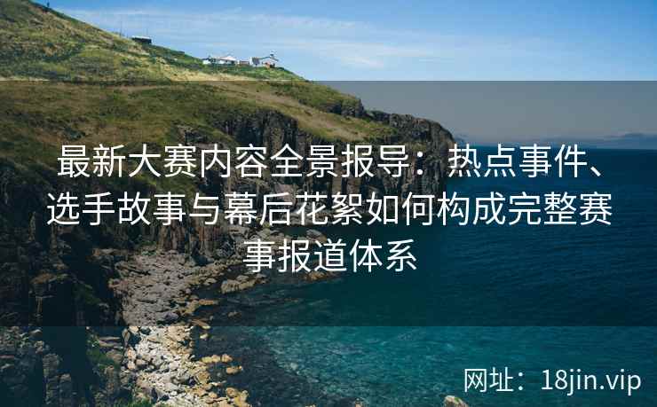 最新大赛内容全景报导：热点事件、选手故事与幕后花絮如何构成完整赛事报道体系