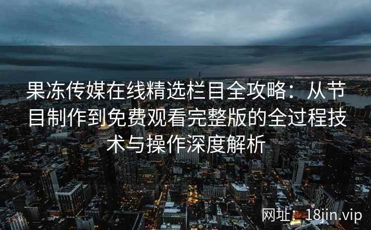 果冻传媒在线精选栏目全攻略：从节目制作到免费观看完整版的全过程技术与操作深度解析