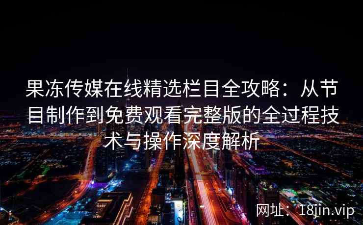 果冻传媒在线精选栏目全攻略：从节目制作到免费观看完整版的全过程技术与操作深度解析
