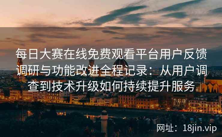 每日大赛在线免费观看平台用户反馈调研与功能改进全程记录：从用户调查到技术升级如何持续提升服务